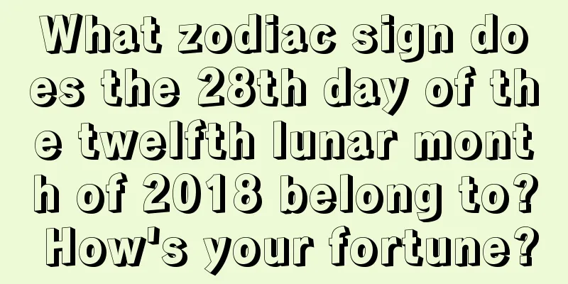 What zodiac sign does the 28th day of the twelfth lunar month of 2018 belong to? How's your fortune?