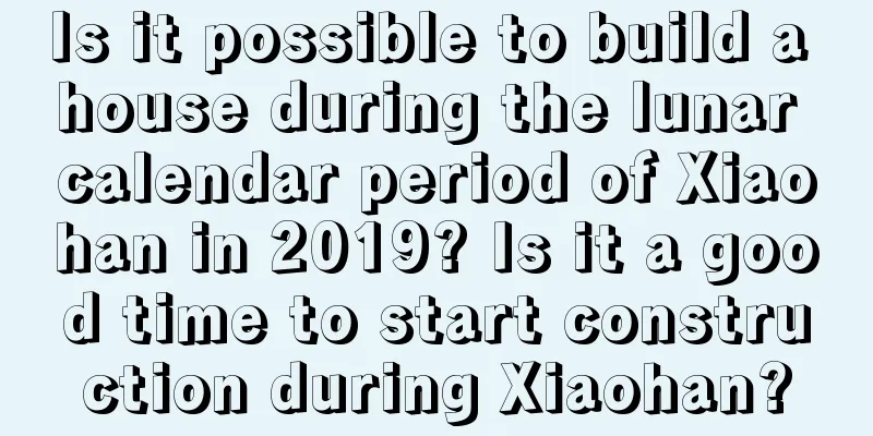 Is it possible to build a house during the lunar calendar period of Xiaohan in 2019? Is it a good time to start construction during Xiaohan?