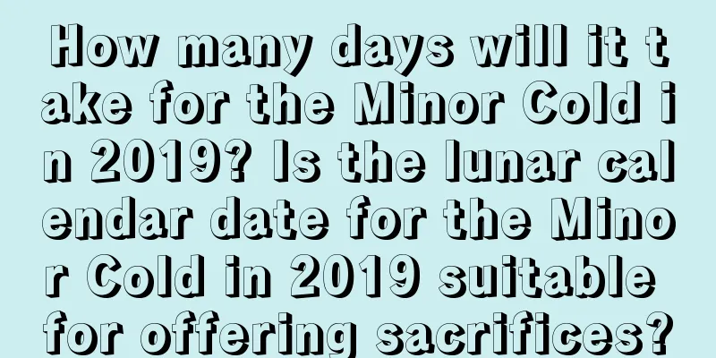 How many days will it take for the Minor Cold in 2019? Is the lunar calendar date for the Minor Cold in 2019 suitable for offering sacrifices?