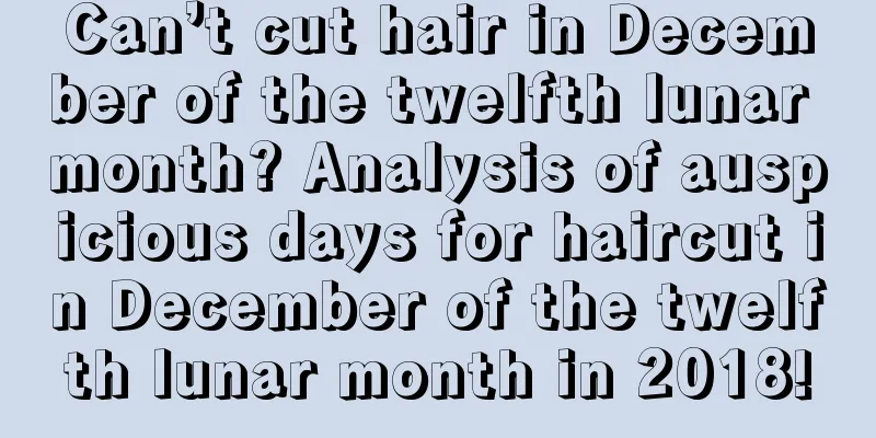 Can’t cut hair in December of the twelfth lunar month? Analysis of auspicious days for haircut in December of the twelfth lunar month in 2018!