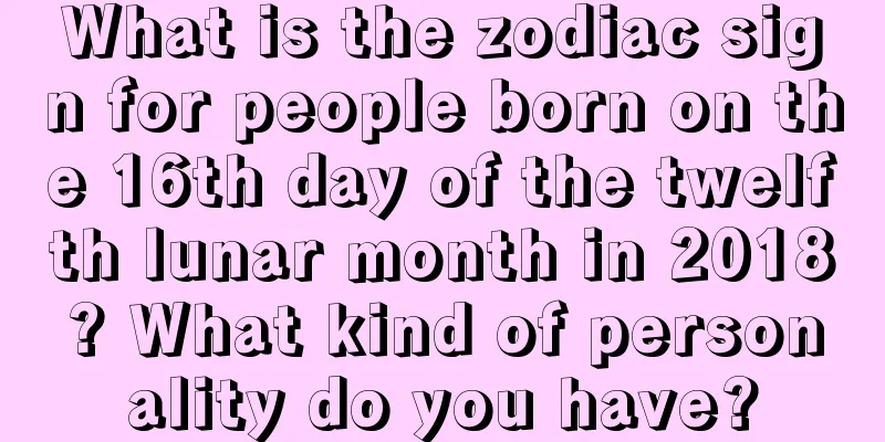 What is the zodiac sign for people born on the 16th day of the twelfth lunar month in 2018? What kind of personality do you have?