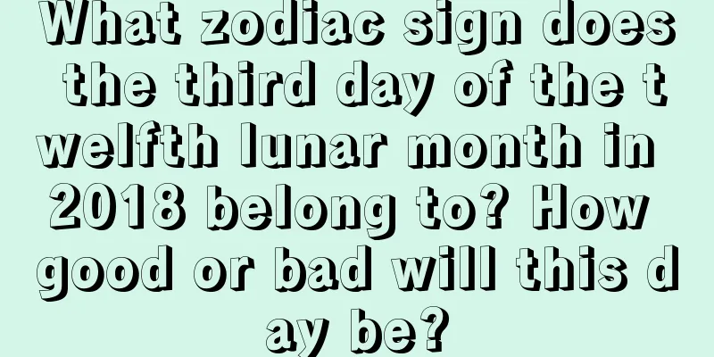 What zodiac sign does the third day of the twelfth lunar month in 2018 belong to? How good or bad will this day be?