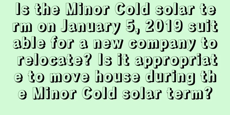 Is the Minor Cold solar term on January 5, 2019 suitable for a new company to relocate? Is it appropriate to move house during the Minor Cold solar term?