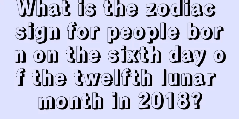 What is the zodiac sign for people born on the sixth day of the twelfth lunar month in 2018?