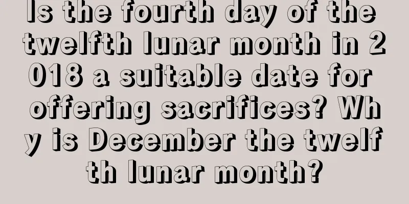Is the fourth day of the twelfth lunar month in 2018 a suitable date for offering sacrifices? Why is December the twelfth lunar month?