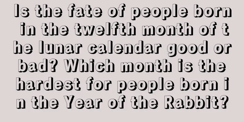 Is the fate of people born in the twelfth month of the lunar calendar good or bad? Which month is the hardest for people born in the Year of the Rabbit?