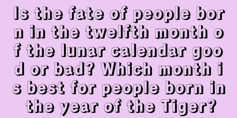 Is the fate of people born in the twelfth month of the lunar calendar good or bad? Which month is best for people born in the year of the Tiger?