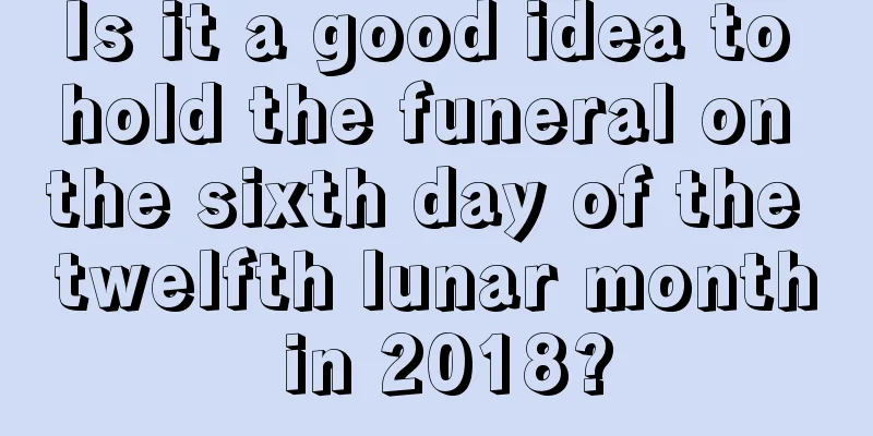 Is it a good idea to hold the funeral on the sixth day of the twelfth lunar month in 2018?