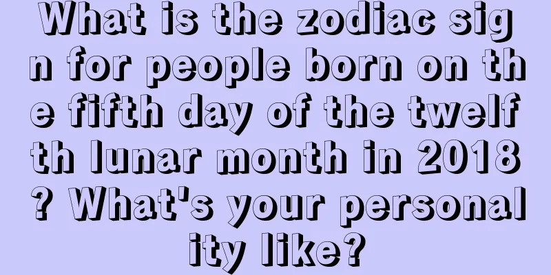What is the zodiac sign for people born on the fifth day of the twelfth lunar month in 2018? What's your personality like?