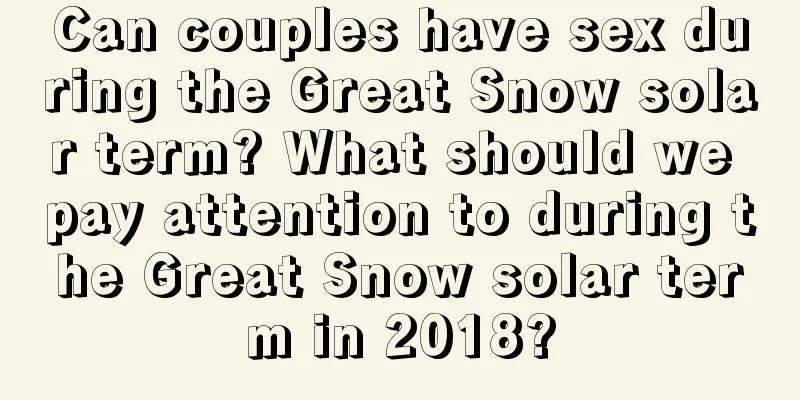 Can couples have sex during the Great Snow solar term? What should we pay attention to during the Great Snow solar term in 2018?