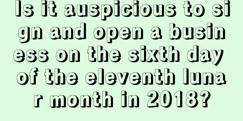 Is it auspicious to sign and open a business on the sixth day of the eleventh lunar month in 2018?