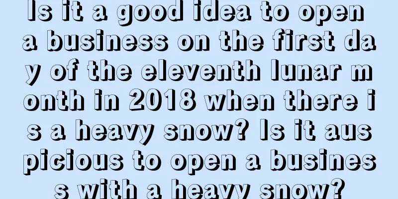 Is it a good idea to open a business on the first day of the eleventh lunar month in 2018 when there is a heavy snow? Is it auspicious to open a business with a heavy snow?