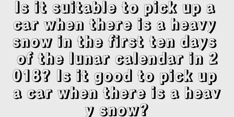Is it suitable to pick up a car when there is a heavy snow in the first ten days of the lunar calendar in 2018? Is it good to pick up a car when there is a heavy snow?