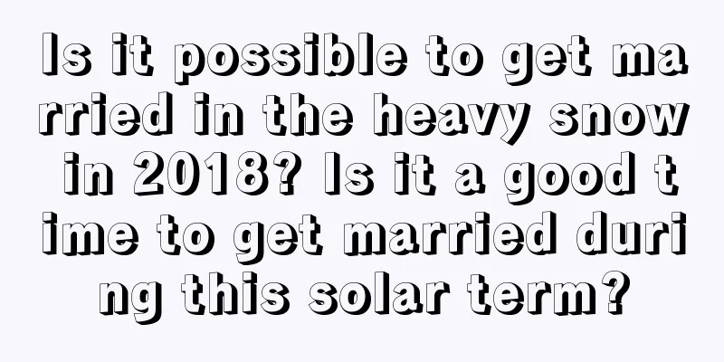 Is it possible to get married in the heavy snow in 2018? Is it a good time to get married during this solar term?