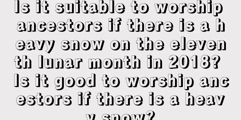 Is it suitable to worship ancestors if there is a heavy snow on the eleventh lunar month in 2018? Is it good to worship ancestors if there is a heavy snow?