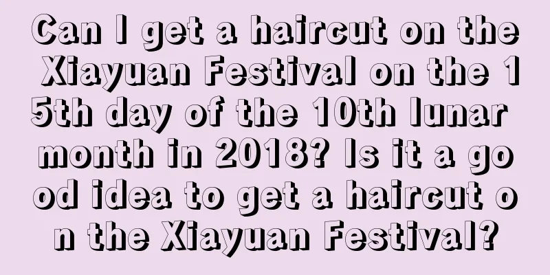 Can I get a haircut on the Xiayuan Festival on the 15th day of the 10th lunar month in 2018? Is it a good idea to get a haircut on the Xiayuan Festival?