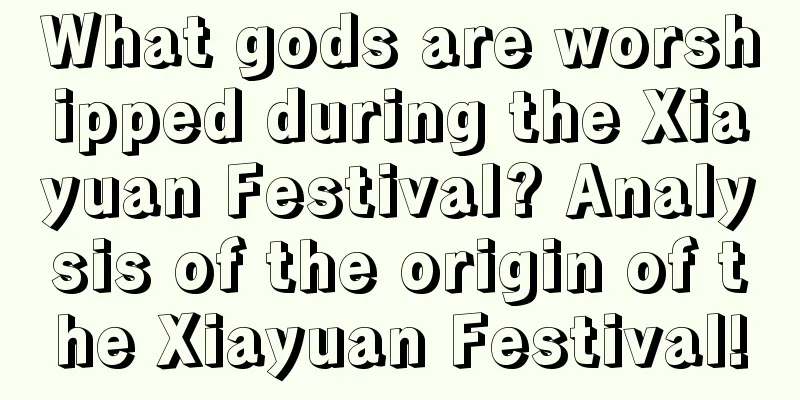 What gods are worshipped during the Xiayuan Festival? Analysis of the origin of the Xiayuan Festival!