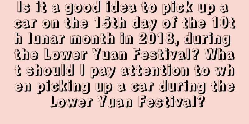 Is it a good idea to pick up a car on the 15th day of the 10th lunar month in 2018, during the Lower Yuan Festival? What should I pay attention to when picking up a car during the Lower Yuan Festival?