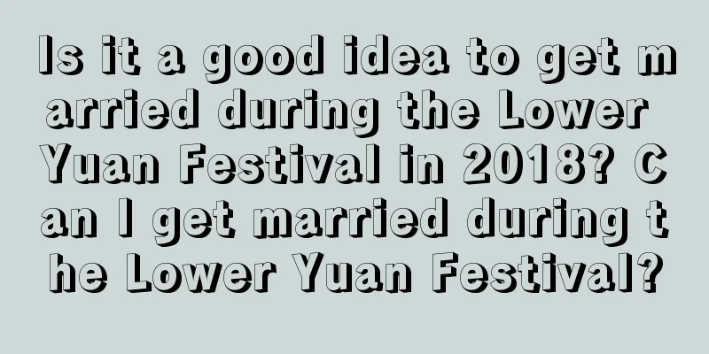 Is it a good idea to get married during the Lower Yuan Festival in 2018? Can I get married during the Lower Yuan Festival?