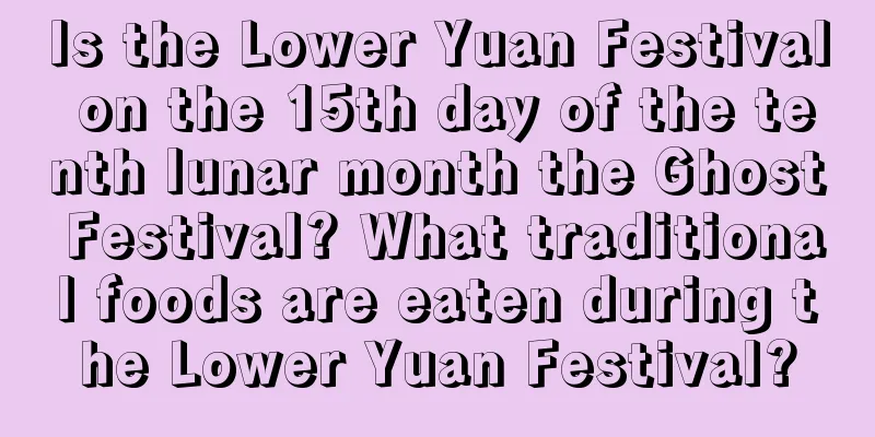 Is the Lower Yuan Festival on the 15th day of the tenth lunar month the Ghost Festival? What traditional foods are eaten during the Lower Yuan Festival?