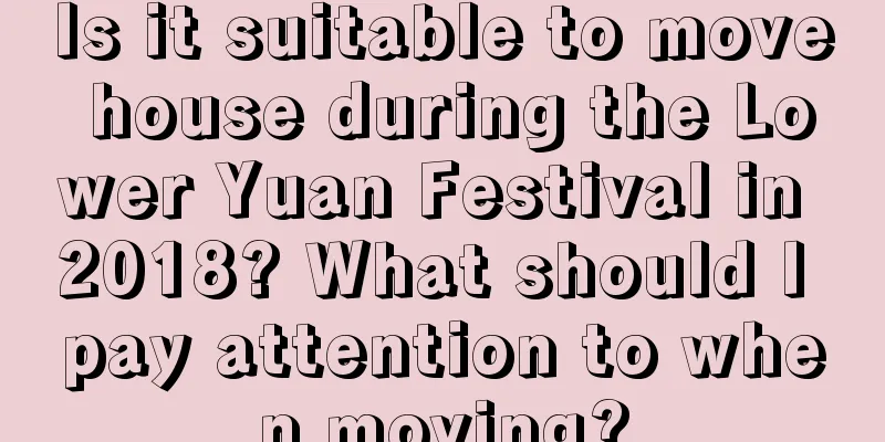 Is it suitable to move house during the Lower Yuan Festival in 2018? What should I pay attention to when moving?