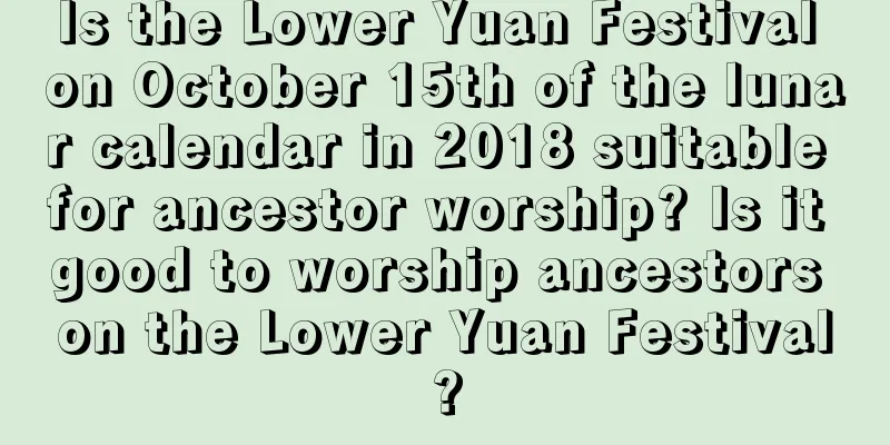 Is the Lower Yuan Festival on October 15th of the lunar calendar in 2018 suitable for ancestor worship? Is it good to worship ancestors on the Lower Yuan Festival?