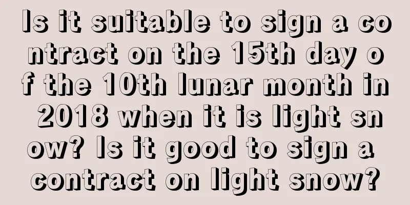 Is it suitable to sign a contract on the 15th day of the 10th lunar month in 2018 when it is light snow? Is it good to sign a contract on light snow?