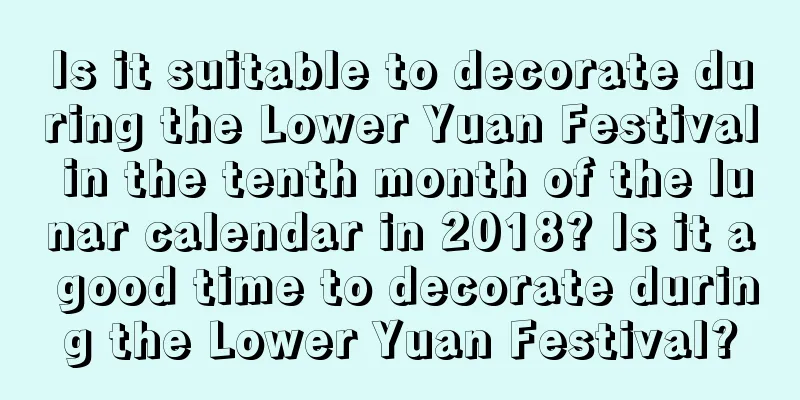 Is it suitable to decorate during the Lower Yuan Festival in the tenth month of the lunar calendar in 2018? Is it a good time to decorate during the Lower Yuan Festival?