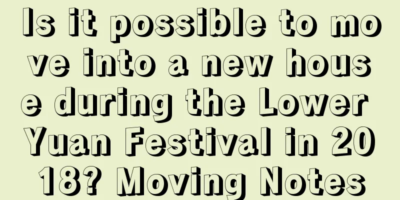 Is it possible to move into a new house during the Lower Yuan Festival in 2018? Moving Notes