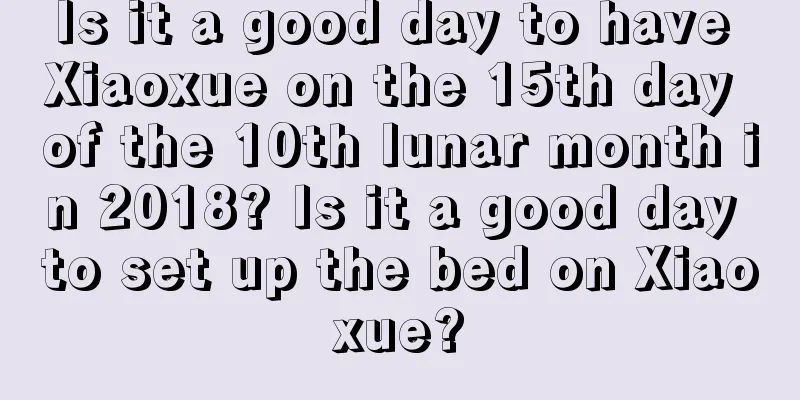 Is it a good day to have Xiaoxue on the 15th day of the 10th lunar month in 2018? Is it a good day to set up the bed on Xiaoxue?