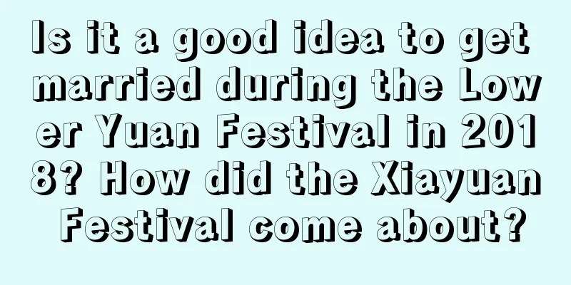 Is it a good idea to get married during the Lower Yuan Festival in 2018? How did the Xiayuan Festival come about?
