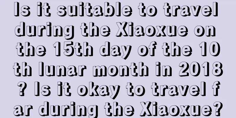 Is it suitable to travel during the Xiaoxue on the 15th day of the 10th lunar month in 2018? Is it okay to travel far during the Xiaoxue?