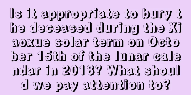 Is it appropriate to bury the deceased during the Xiaoxue solar term on October 15th of the lunar calendar in 2018? What should we pay attention to?
