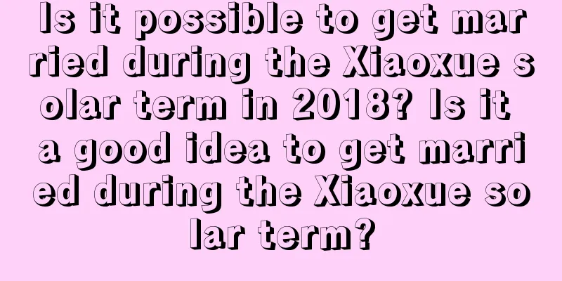 Is it possible to get married during the Xiaoxue solar term in 2018? Is it a good idea to get married during the Xiaoxue solar term?