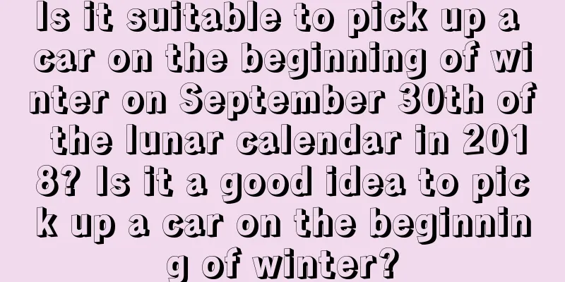 Is it suitable to pick up a car on the beginning of winter on September 30th of the lunar calendar in 2018? Is it a good idea to pick up a car on the beginning of winter?