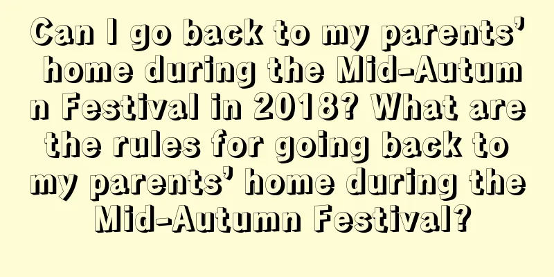 Can I go back to my parents’ home during the Mid-Autumn Festival in 2018? What are the rules for going back to my parents’ home during the Mid-Autumn Festival?