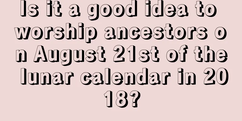 Is it a good idea to worship ancestors on August 21st of the lunar calendar in 2018?