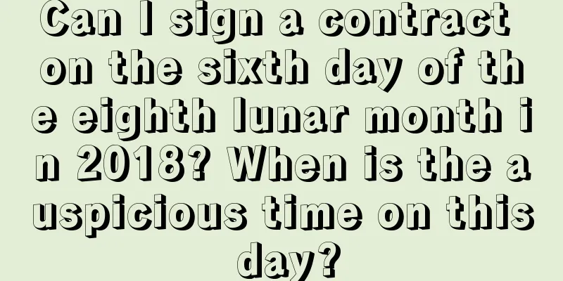 Can I sign a contract on the sixth day of the eighth lunar month in 2018? When is the auspicious time on this day?
