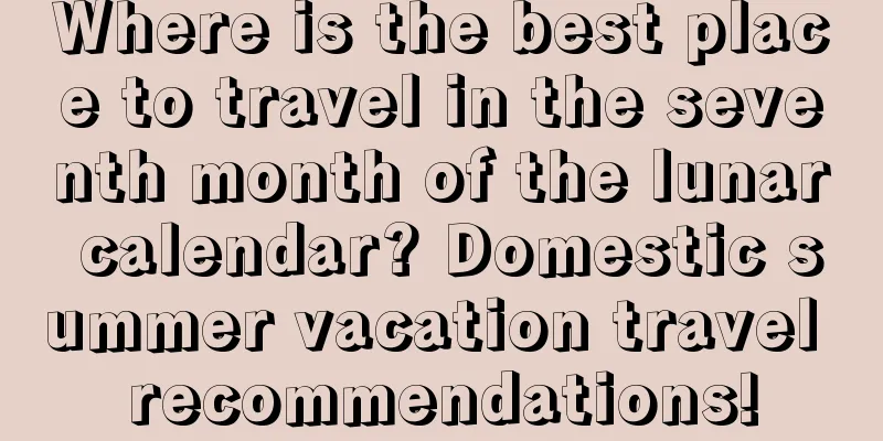Where is the best place to travel in the seventh month of the lunar calendar? Domestic summer vacation travel recommendations!