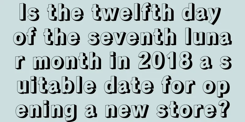 Is the twelfth day of the seventh lunar month in 2018 a suitable date for opening a new store?