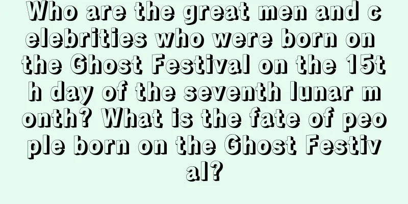 Who are the great men and celebrities who were born on the Ghost Festival on the 15th day of the seventh lunar month? What is the fate of people born on the Ghost Festival?