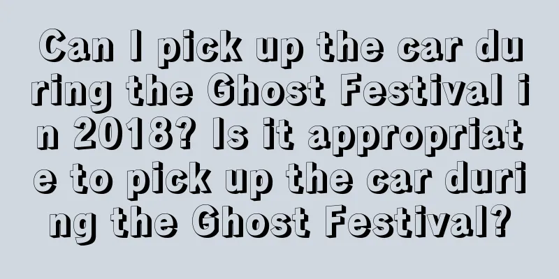 Can I pick up the car during the Ghost Festival in 2018? Is it appropriate to pick up the car during the Ghost Festival?