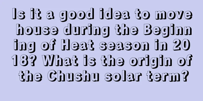 Is it a good idea to move house during the Beginning of Heat season in 2018? What is the origin of the Chushu solar term?