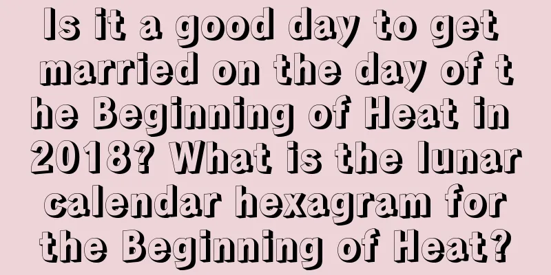 Is it a good day to get married on the day of the Beginning of Heat in 2018? What is the lunar calendar hexagram for the Beginning of Heat?