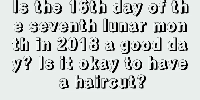 Is the 16th day of the seventh lunar month in 2018 a good day? Is it okay to have a haircut?