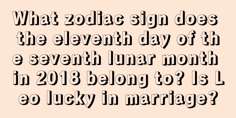 What zodiac sign does the eleventh day of the seventh lunar month in 2018 belong to? Is Leo lucky in marriage?