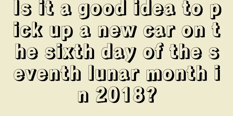 Is it a good idea to pick up a new car on the sixth day of the seventh lunar month in 2018?