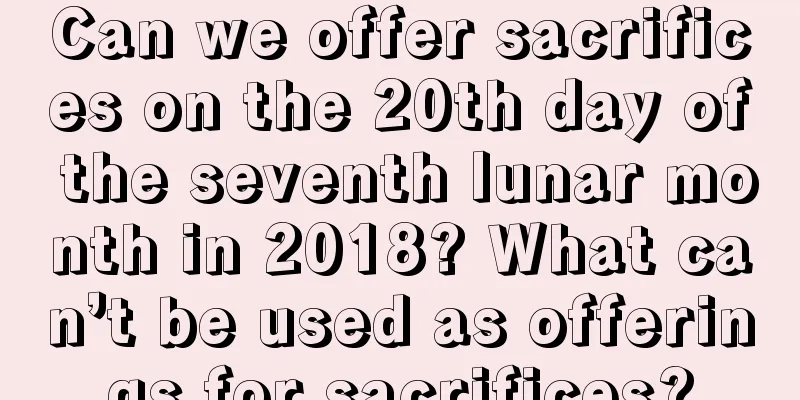 Can we offer sacrifices on the 20th day of the seventh lunar month in 2018? What can’t be used as offerings for sacrifices?