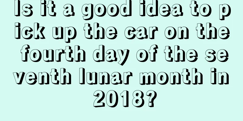 Is it a good idea to pick up the car on the fourth day of the seventh lunar month in 2018?