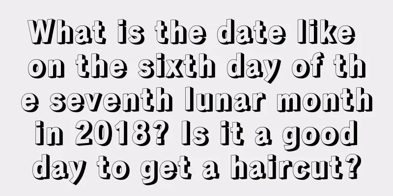 What is the date like on the sixth day of the seventh lunar month in 2018? Is it a good day to get a haircut?